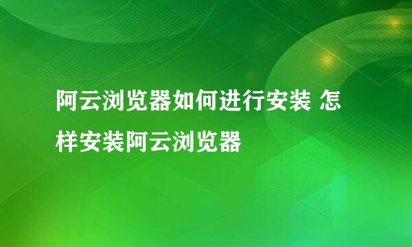 阿云浏览器如何进行安装 怎样安装阿云浏览器