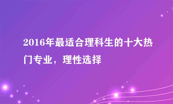 2016年最适合理科生的十大热门专业，理性选择