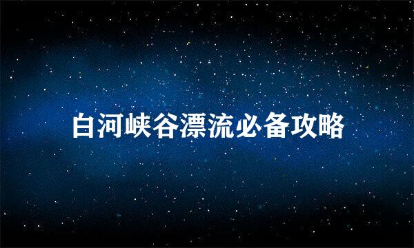 白河峡谷漂流必备攻略