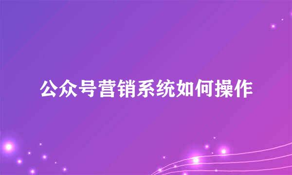 公众号营销系统如何操作