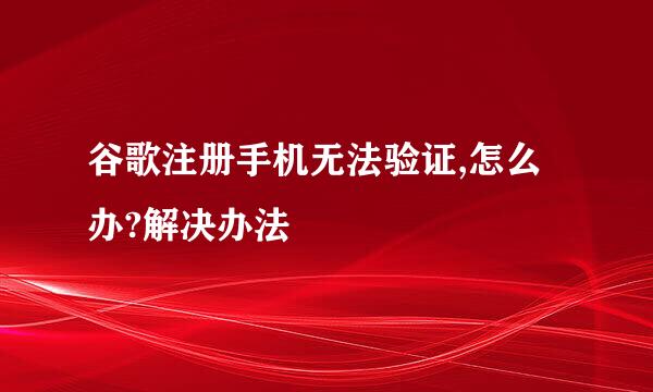 谷歌注册手机无法验证,怎么办?解决办法