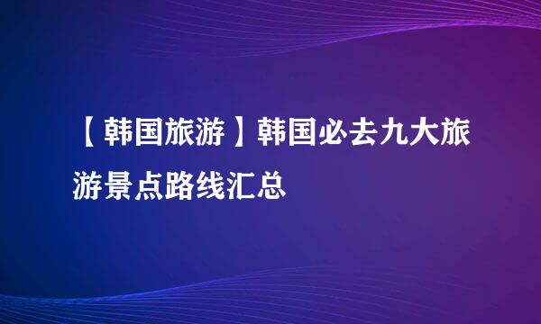 【韩国旅游】韩国必去九大旅游景点路线汇总