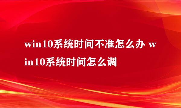 win10系统时间不准怎么办 win10系统时间怎么调