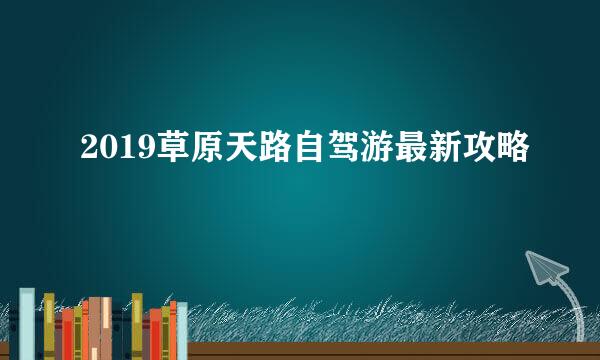 2019草原天路自驾游最新攻略