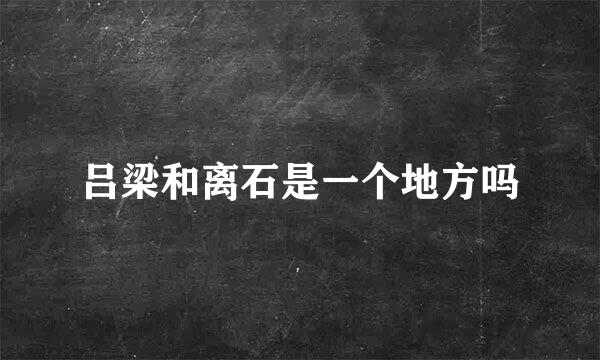 吕梁和离石是一个地方吗