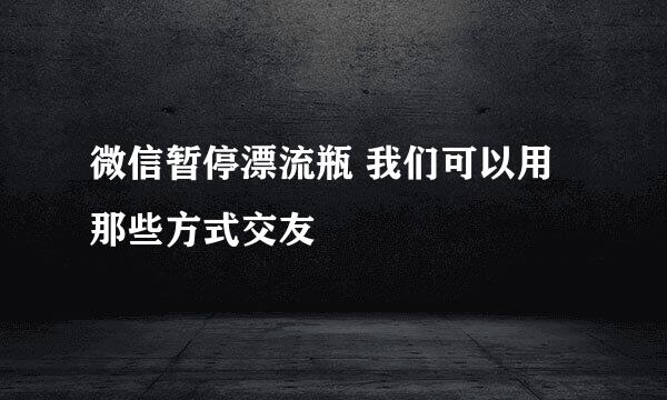 微信暂停漂流瓶 我们可以用那些方式交友