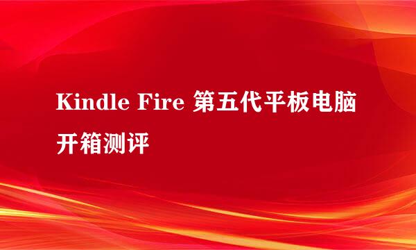 Kindle Fire 第五代平板电脑开箱测评