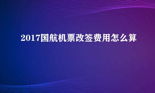 2017国航机票改签费用怎么算