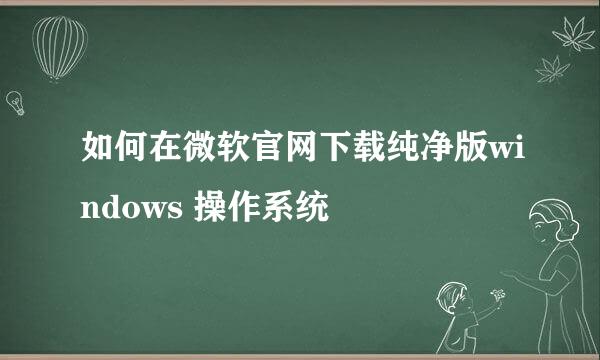 如何在微软官网下载纯净版windows 操作系统