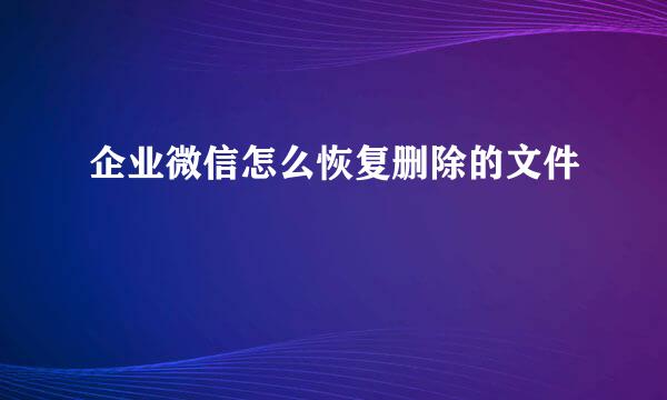 企业微信怎么恢复删除的文件