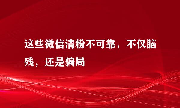 这些微信清粉不可靠，不仅脑残，还是骗局