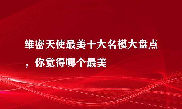 维密天使最美十大名模大盘点，你觉得哪个最美