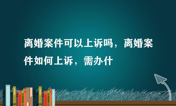 离婚案件可以上诉吗，离婚案件如何上诉，需办什