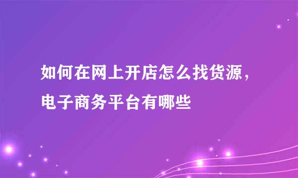 如何在网上开店怎么找货源，电子商务平台有哪些