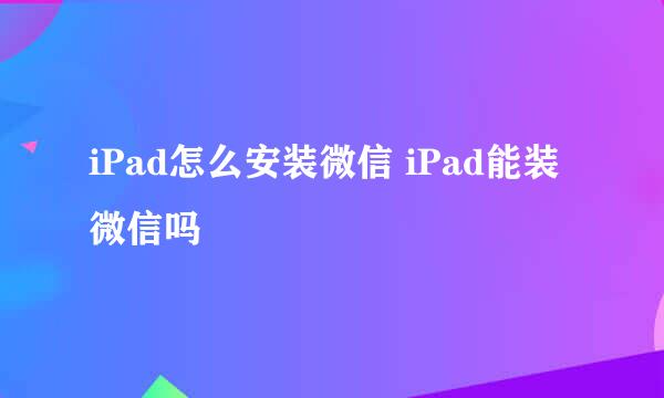 iPad怎么安装微信 iPad能装微信吗