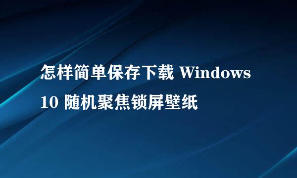 怎样简单保存下载 Windows 10 随机聚焦锁屏壁纸