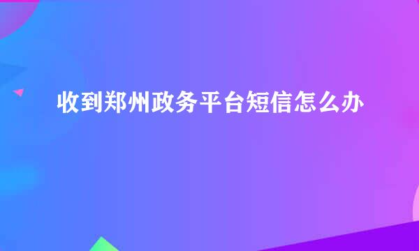 收到郑州政务平台短信怎么办