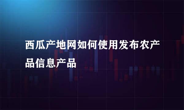 西瓜产地网如何使用发布农产品信息产品