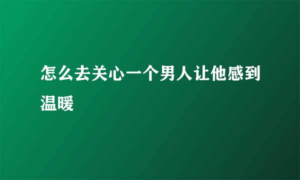 怎么去关心一个男人让他感到温暖