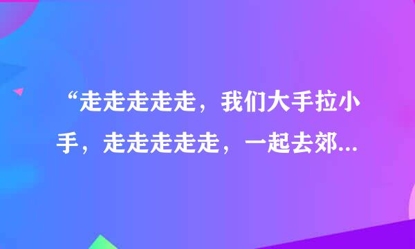 “走走走走走，我们大手拉小手，走走走走走，一起去郊游……”这歌名是啥