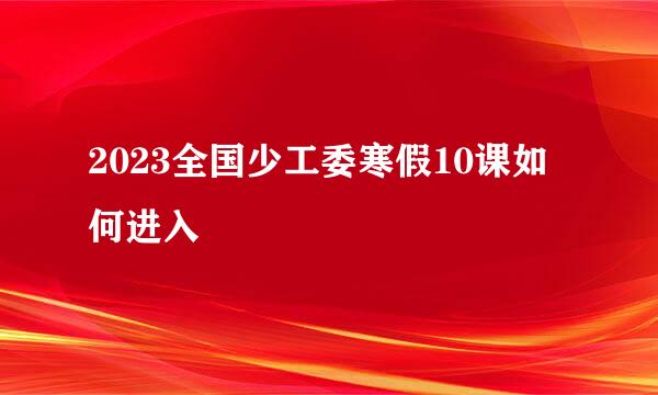 2023全国少工委寒假10课如何进入