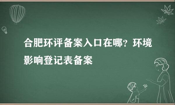 合肥环评备案入口在哪？环境影响登记表备案