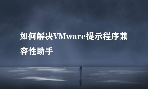 如何解决VMware提示程序兼容性助手