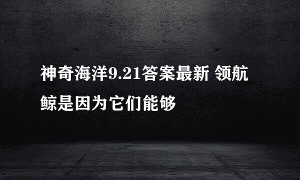 神奇海洋9.21答案最新 领航鲸是因为它们能够