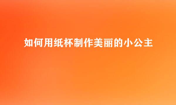 如何用纸杯制作美丽的小公主