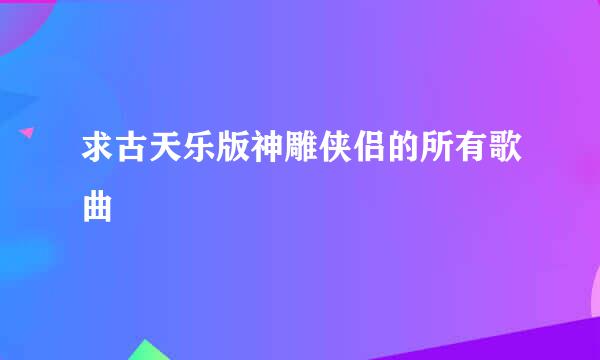 求古天乐版神雕侠侣的所有歌曲