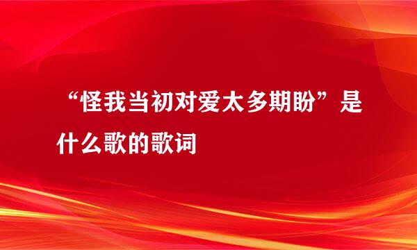 “怪我当初对爱太多期盼”是什么歌的歌词