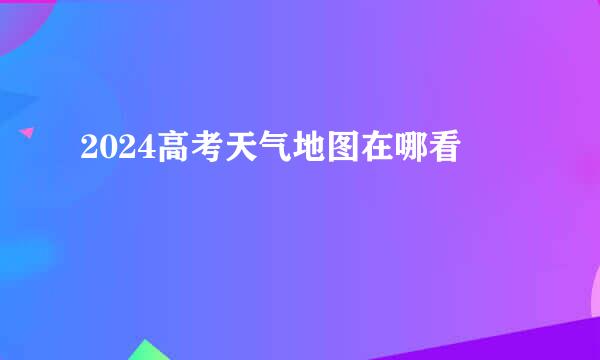 2024高考天气地图在哪看