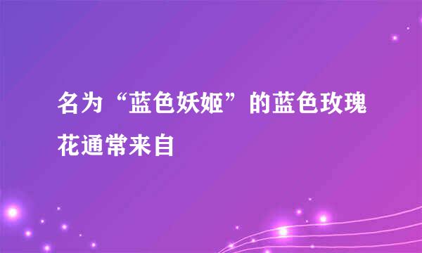 名为“蓝色妖姬”的蓝色玫瑰花通常来自