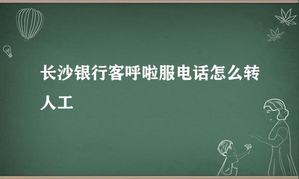 长沙银行客呼啦服电话怎么转人工