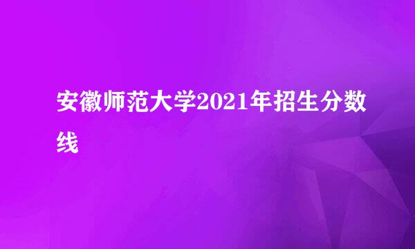 安徽师范大学2021年招生分数线