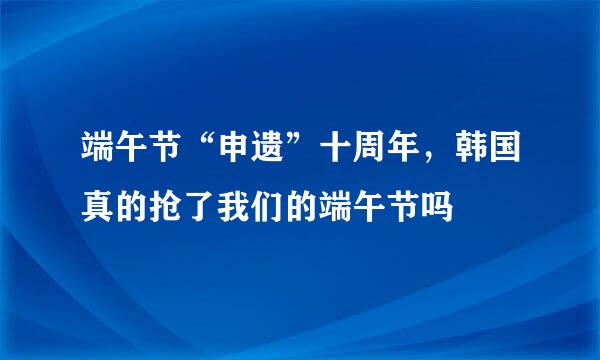 端午节“申遗”十周年，韩国真的抢了我们的端午节吗