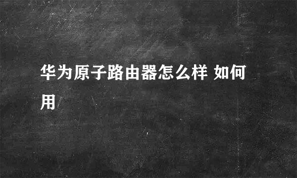 华为原子路由器怎么样 如何用