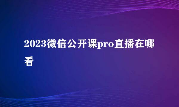 2023微信公开课pro直播在哪看