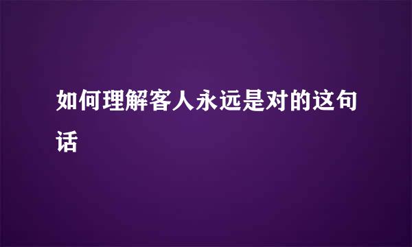 如何理解客人永远是对的这句话