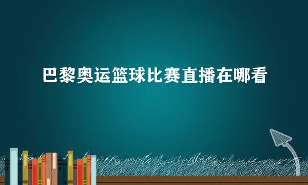 巴黎奥运篮球比赛直播在哪看