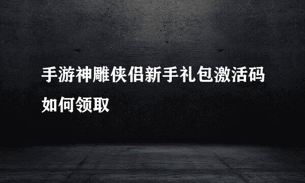 手游神雕侠侣新手礼包激活码如何领取