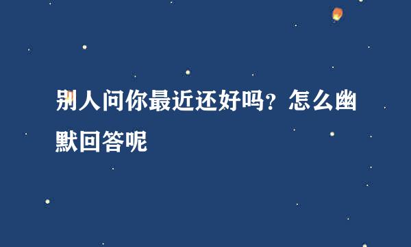 别人问你最近还好吗？怎么幽默回答呢