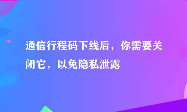 通信行程码下线后，你需要关闭它，以免隐私泄露