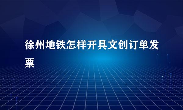 徐州地铁怎样开具文创订单发票