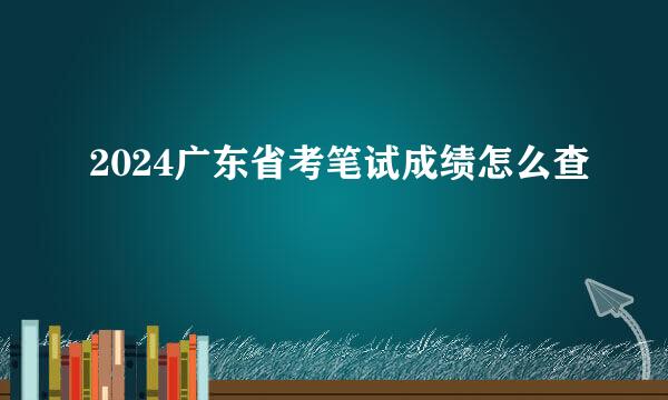 2024广东省考笔试成绩怎么查