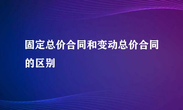 固定总价合同和变动总价合同的区别