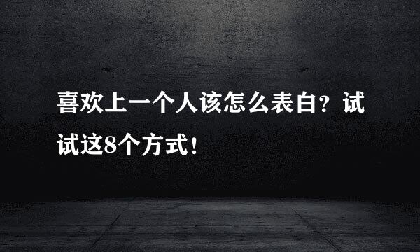 喜欢上一个人该怎么表白？试试这8个方式！