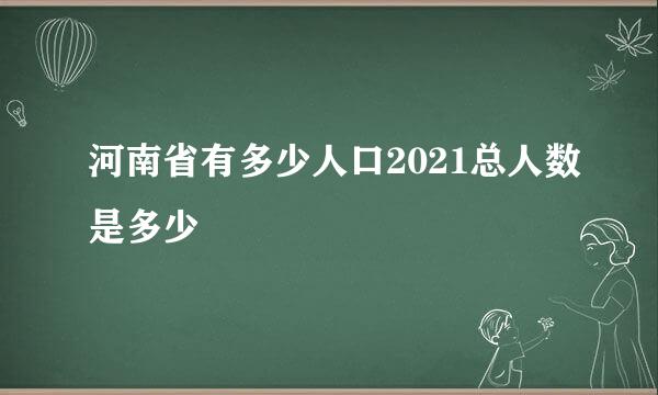 河南省有多少人口2021总人数是多少