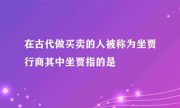 在古代做买卖的人被称为坐贾行商其中坐贾指的是