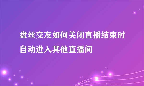 盘丝交友如何关闭直播结束时自动进入其他直播间